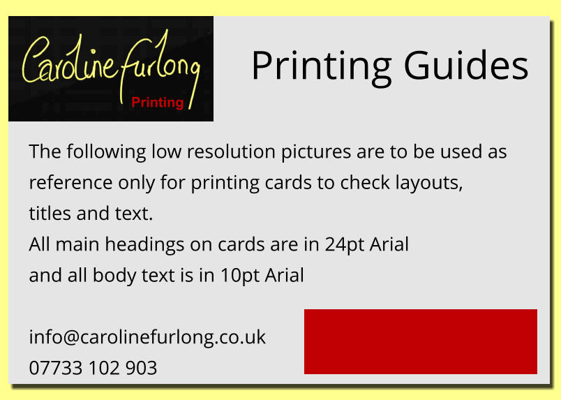 Printing Guides The following low resolution pictures are to be used as reference only for printing cards to check layouts, titles and text. All main headings on cards are in 24pt Arial and all body text is in 10pt Arial  info@carolinefurlong.co.uk 07733 102 903 for help contact Printing